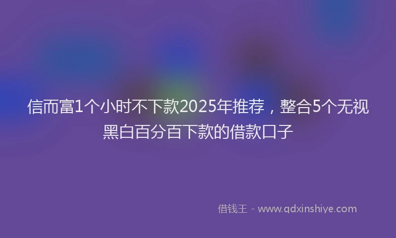 信而富1个小时不下款2025年推荐，整合5个无视黑白百分百下款的借款口子