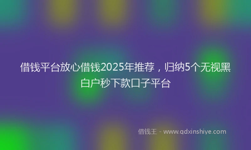 借钱平台放心借钱2025年推荐，归纳5个无视黑白户秒下款口子平台