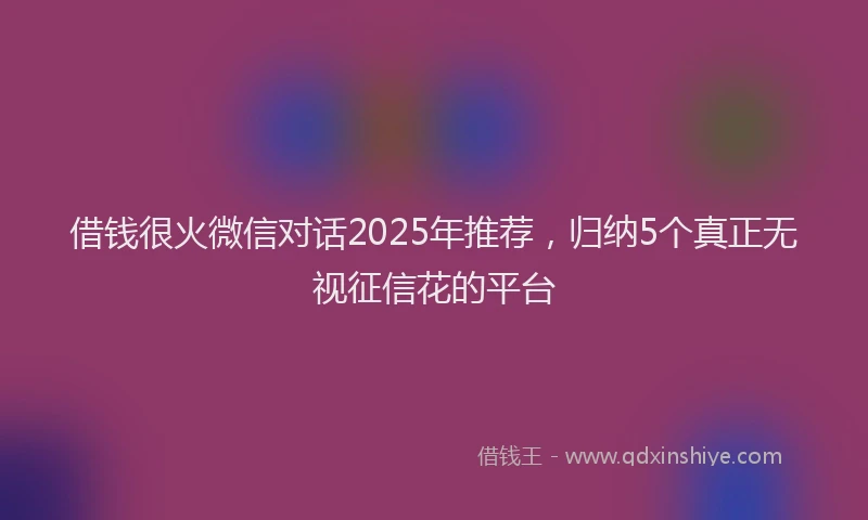 借钱很火微信对话2025年推荐，归纳5个真正无视征信花的平台