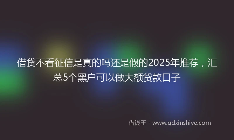 借贷不看征信是真的吗还是假的2025年推荐，汇总5个黑户可以做大额贷款口子