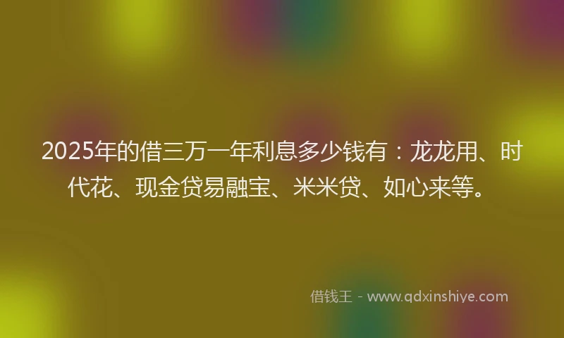 2025年的借三万一年利息多少钱有：龙龙用、时代花、现金贷易融宝、米米贷、如心来等。