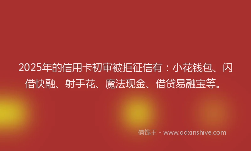 2025年的信用卡初审被拒征信有：小花钱包、闪借快融、射手花、魔法现金、借贷易融宝等。