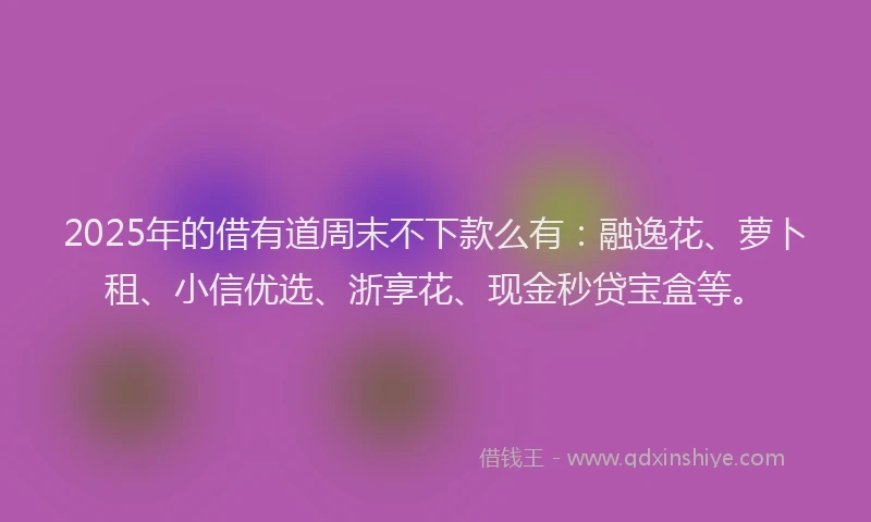 2025年的借有道周末不下款么有：融逸花、萝卜租、小信优选、浙享花、现金秒贷宝盒等。
