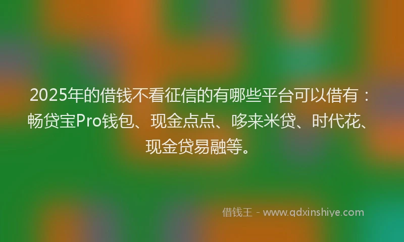 2025年的借钱不看征信的有哪些平台可以借有：畅贷宝Pro钱包、现金点点、哆来米贷、时代花、现金贷易融等。