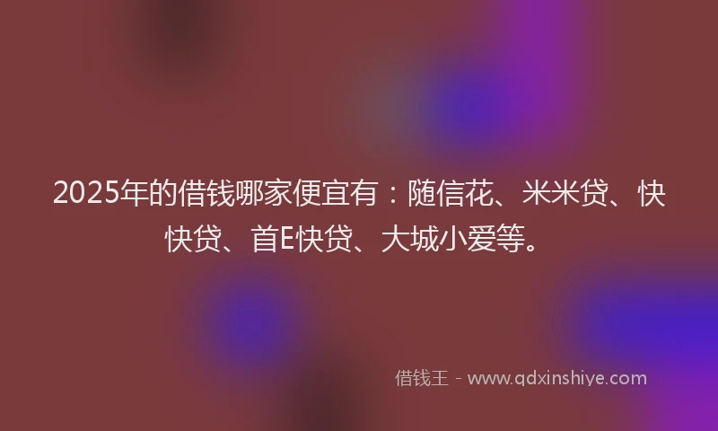 2025年的借钱哪家便宜有：随信花、米米贷、快快贷、首E快贷、大城小爱等。