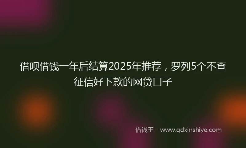 借呗借钱一年后结算2025年推荐，罗列5个不查征信好下款的网贷口子