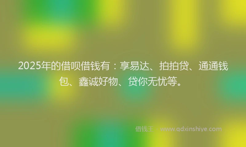 2025年的借呗借钱有：享易达、拍拍贷、通通钱包、鑫诚好物、贷你无忧等。