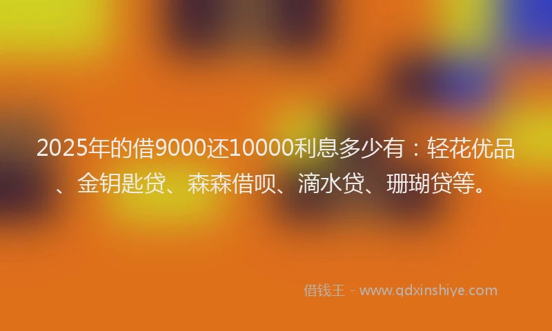 2025年的借9000还10000利息多少有：轻花优品、金钥匙贷、森森借呗、滴水贷、珊瑚贷等。