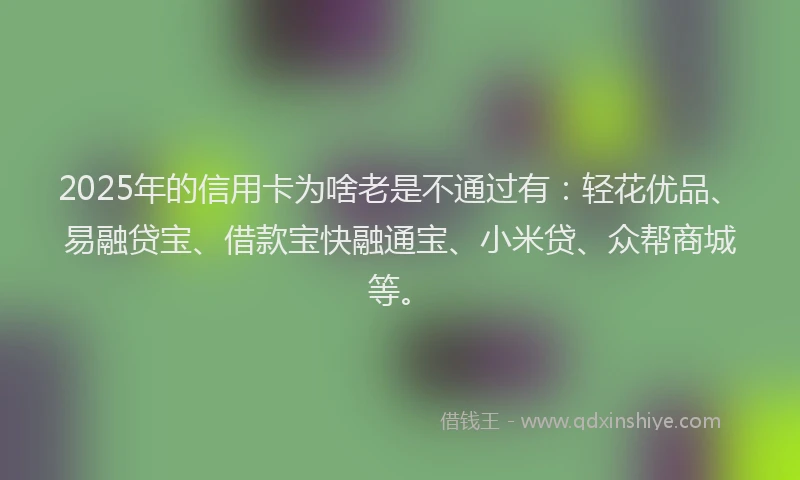 2025年的信用卡为啥老是不通过有：轻花优品、易融贷宝、借款宝快融通宝、小米贷、众帮商城等。