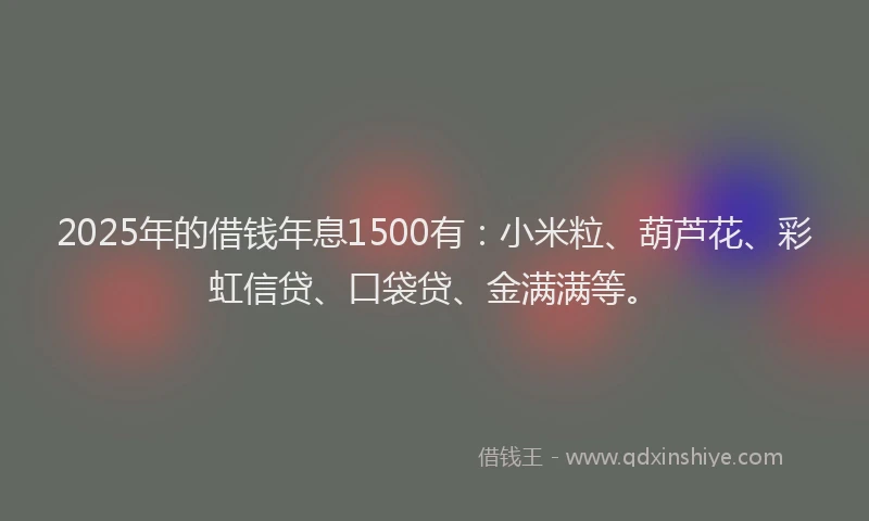 2025年的借钱年息1500有：小米粒、葫芦花、彩虹信贷、口袋贷、金满满等。