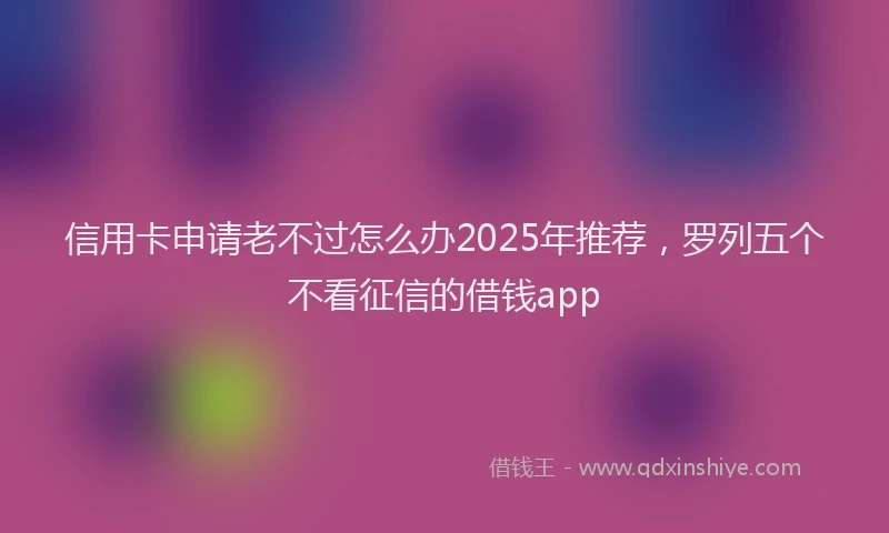 信用卡申请老不过怎么办2025年推荐,罗列五个不看征信的借钱app