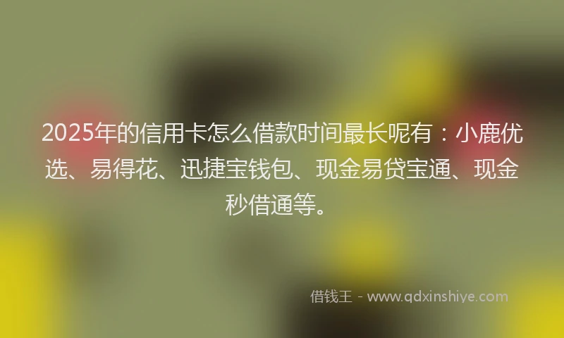 2025年的信用卡怎么借款时间最长呢有：小鹿优选、易得花、迅捷宝钱包、现金易贷宝通、现金秒借通等。