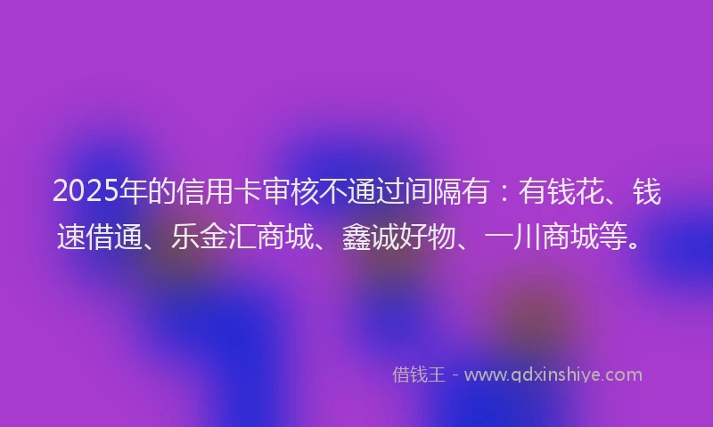 2025年的信用卡审核不通过间隔有：有钱花、钱速借通、乐金汇商城、鑫诚好物、一川商城等。
