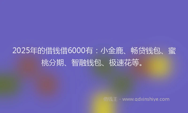 2025年的借钱借6000有：小金鹿、畅贷钱包、蜜桃分期、智融钱包、极速花等。