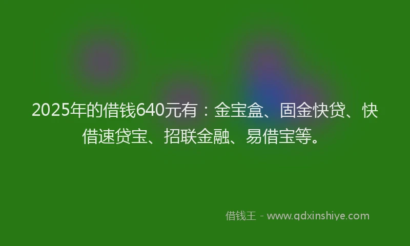 2025年的借钱640元有：金宝盒、固金快贷、快借速贷宝、招联金融、易借宝等。