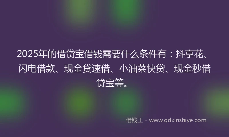 2025年的借贷宝借钱需要什么条件有：抖享花、闪电借款、现金贷速借、小油菜快贷、现金秒借贷宝等。