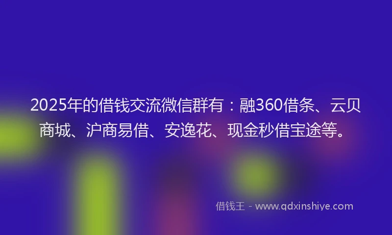 2025年的借钱交流微信群有：融360借条、云贝商城、沪商易借、安逸花、现金秒借宝途等。