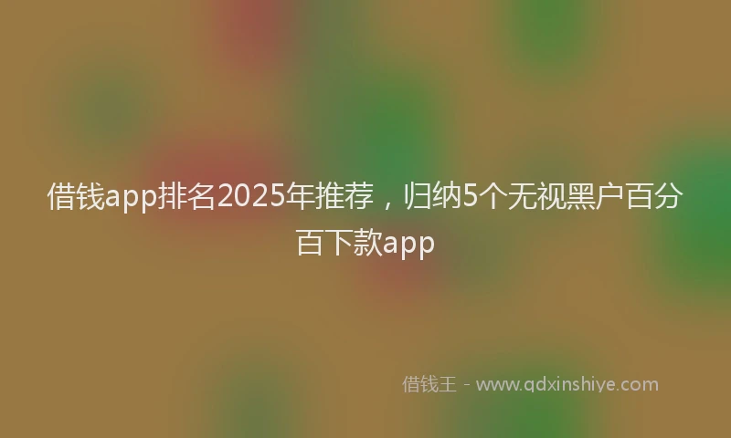 借钱app排名2025年推荐，归纳5个无视黑户百分百下款app