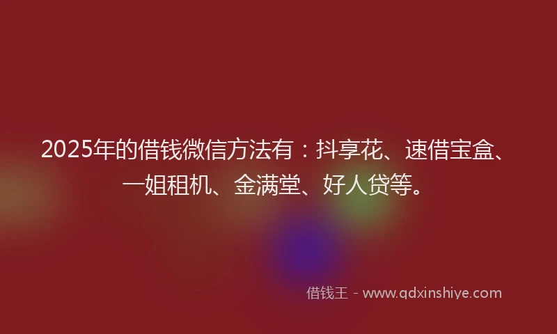 2025年的借钱微信方法有：抖享花、速借宝盒、一姐租机、金满堂、好人贷等。