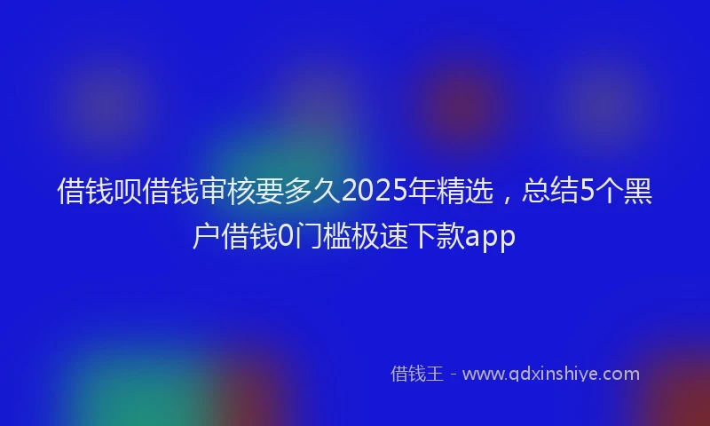 借钱呗借钱审核要多久2025年精选，总结5个黑户借钱0门槛极速下款app