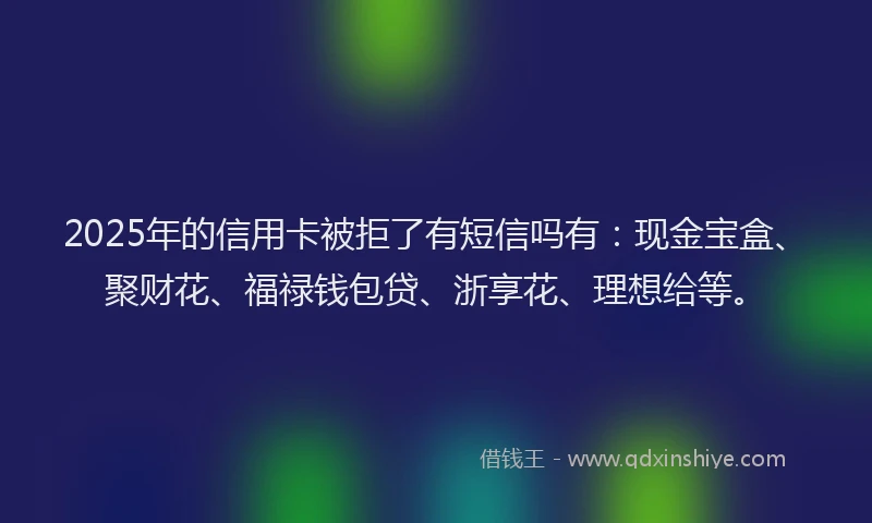 2025年的信用卡被拒了有短信吗有：现金宝盒、聚财花、福禄钱包贷、浙享花、理想给等。