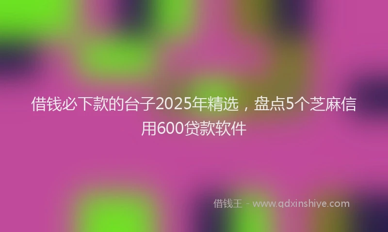 借钱必下款的台子2025年精选，盘点5个芝麻信用600贷款软件