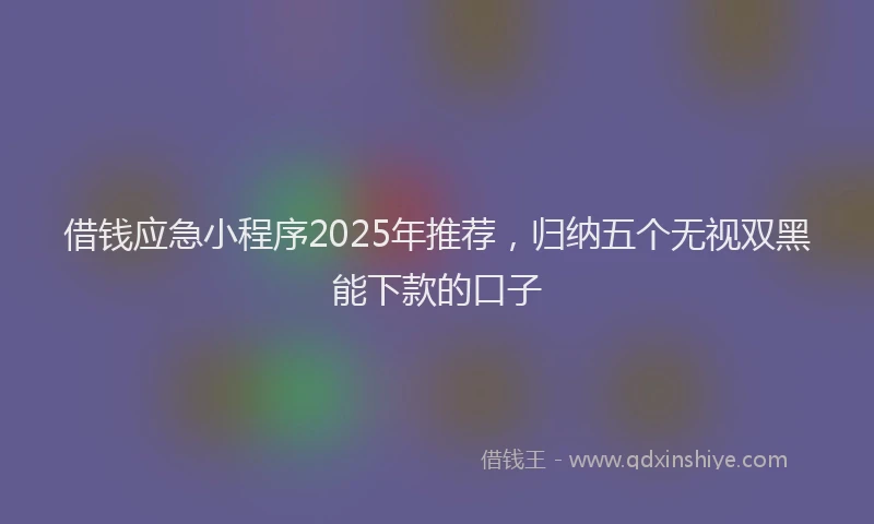 借钱应急小程序2025年推荐，归纳五个无视双黑能下款的口子