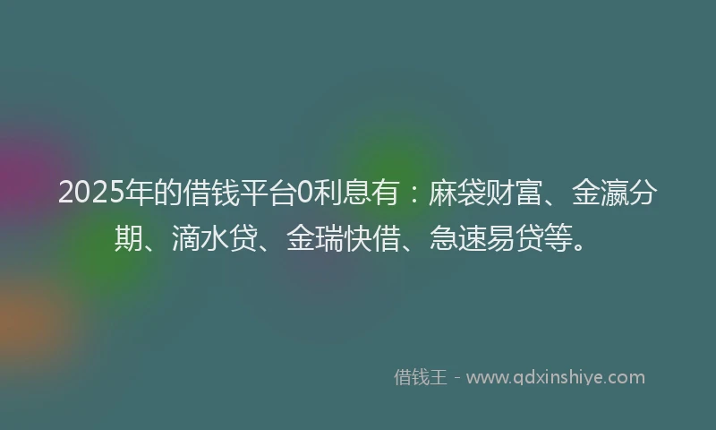 2025年的借钱平台0利息有：麻袋财富、金瀛分期、滴水贷、金瑞快借、急速易贷等。