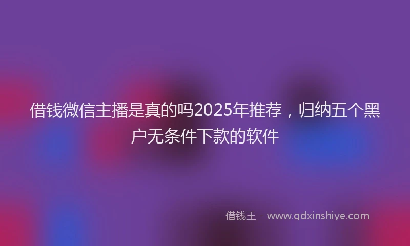 借钱微信主播是真的吗2025年推荐，归纳五个黑户无条件下款的软件