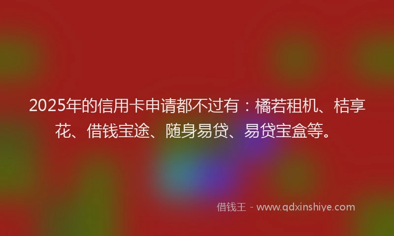 2025年的信用卡申请都不过有：橘若租机、桔享花、借钱宝途、随身易贷、易贷宝盒等。