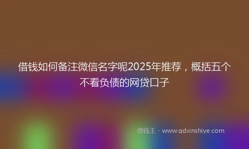 借钱如何备注微信名字呢2025年推荐，概括五个不看负债的网贷口子