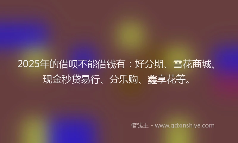 2025年的借呗不能借钱有：好分期、雪花商城、现金秒贷易行、分乐购、鑫享花等。