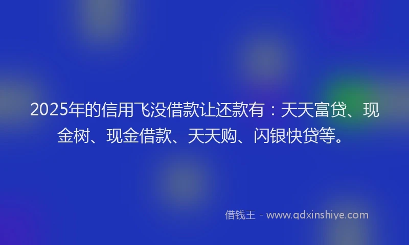 2025年的信用飞没借款让还款有：天天富贷、现金树、现金借款、天天购、闪银快贷等。
