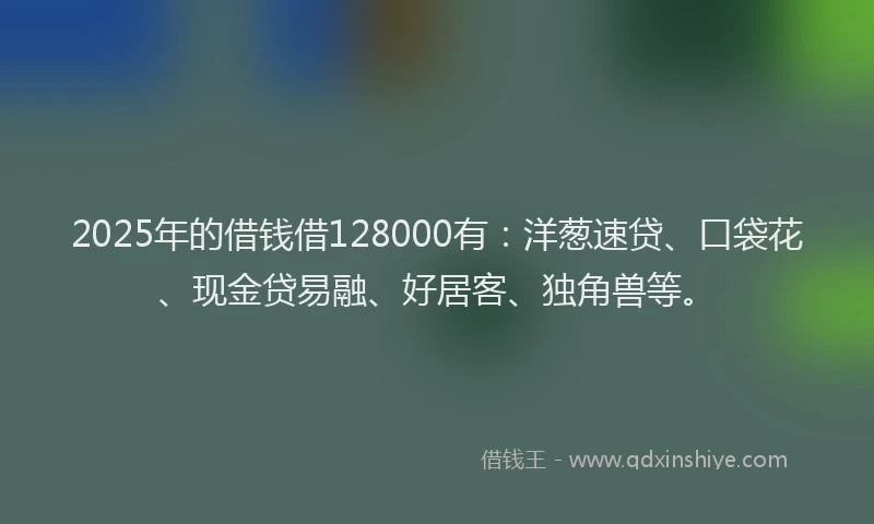 2025年的借钱借128000有：洋葱速贷、口袋花、现金贷易融、好居客、独角兽等。