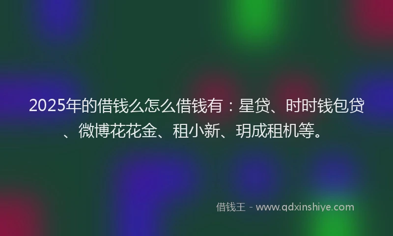 2025年的借钱么怎么借钱有：星贷、时时钱包贷、微博花花金、租小新、玥成租机等。