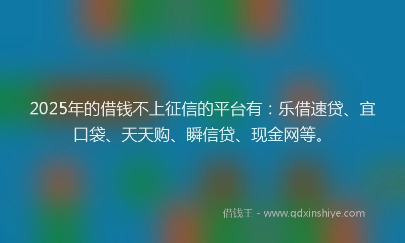 2025年的借钱不上征信的平台有：乐借速贷、宜口袋、天天购、瞬信贷、现金网等。