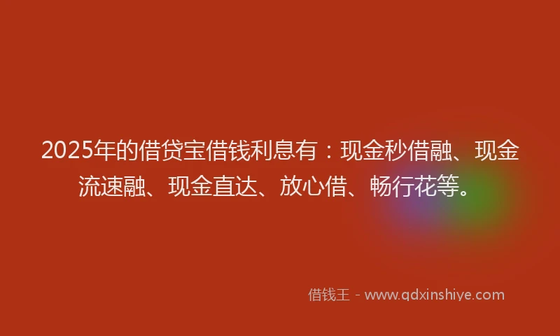 2025年的借贷宝借钱利息有：现金秒借融、现金流速融、现金直达、放心借、畅行花等。