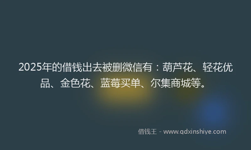 2025年的借钱出去被删微信有：葫芦花、轻花优品、金色花、蓝莓买单、尔集商城等。