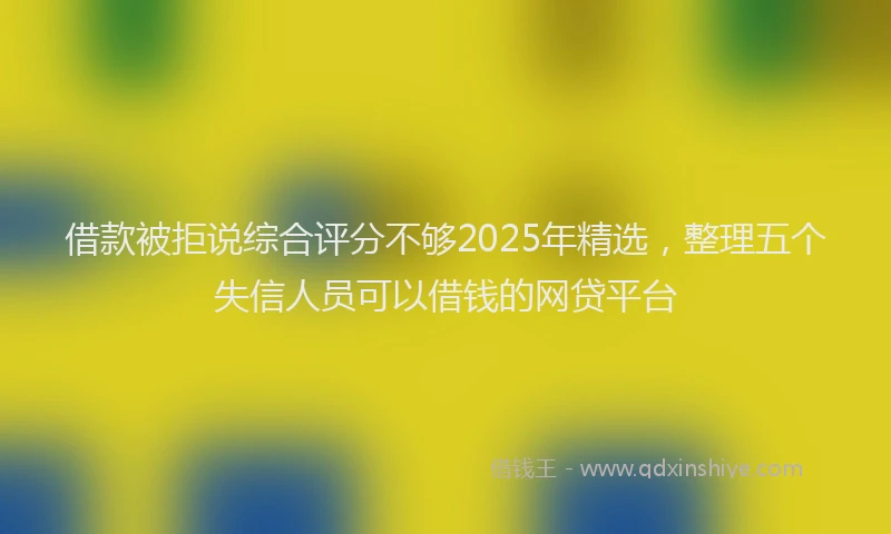 借款被拒说综合评分不够2025年精选，整理五个失信人员可以借钱的网贷平台