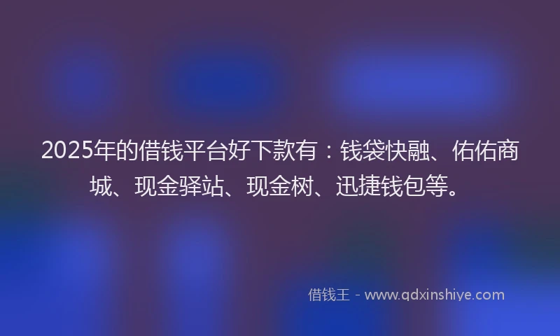 2025年的借钱平台好下款有：钱袋快融、佑佑商城、现金驿站、现金树、迅捷钱包等。