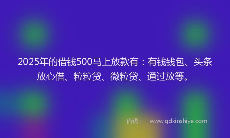 2025年的借钱500马上放款有：有钱钱包、头条放心借、粒粒贷、微粒贷、通过放等。