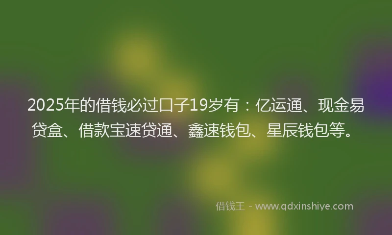2025年的借钱必过口子19岁有：亿运通、现金易贷盒、借款宝速贷通、鑫速钱包、星辰钱包等。