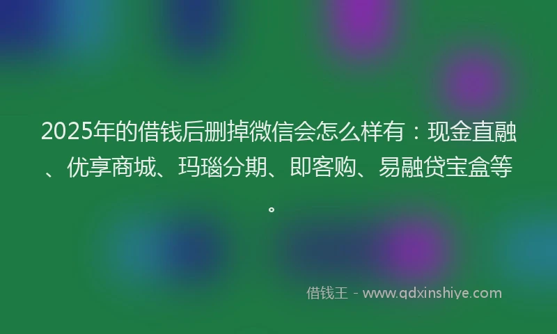 2025年的借钱后删掉微信会怎么样有：现金直融、优享商城、玛瑙分期、即客购、易融贷宝盒等。