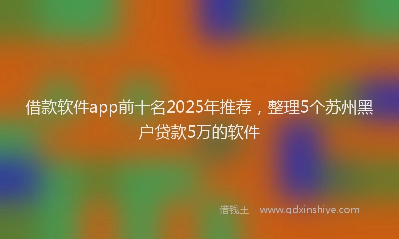 借款软件app前十名2025年推荐,整理5个苏州黑户贷款5万的软件