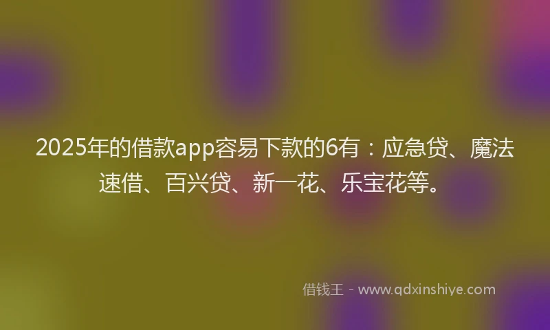 2025年的借款app容易下款的6有：应急贷、魔法速借、百兴贷、新一花、乐宝花等。