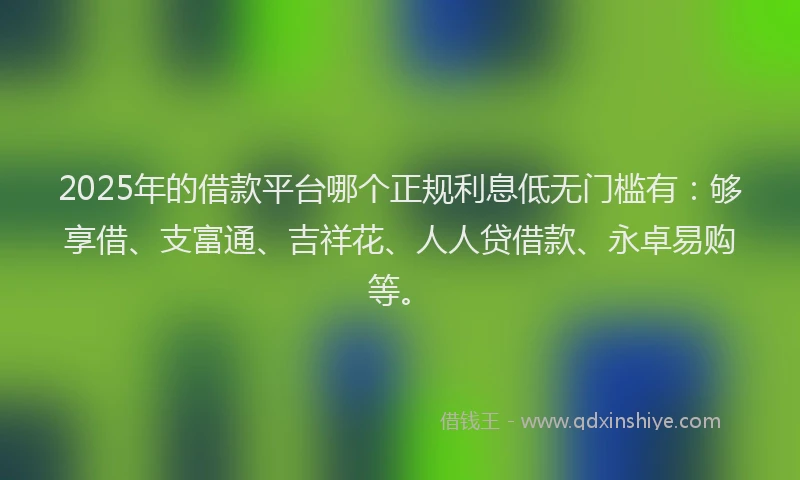 2025年的借款平台哪个正规利息低无门槛有：够享借、支富通、吉祥花、人人贷借款、永卓易购等。