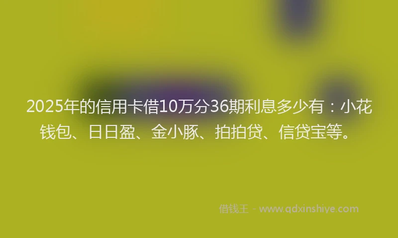 2025年的信用卡借10万分36期利息多少有：小花钱包、日日盈、金小豚、拍拍贷、信贷宝等。