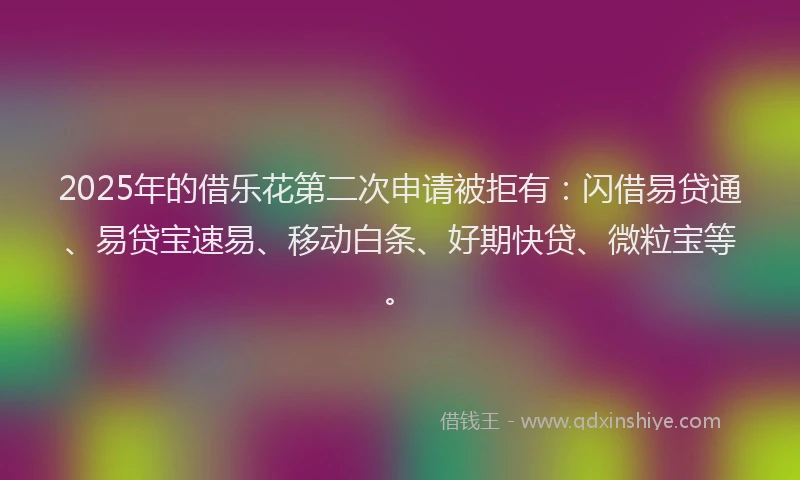 2025年的借乐花第二次申请被拒有：闪借易贷通、易贷宝速易、移动白条、好期快贷、微粒宝等。