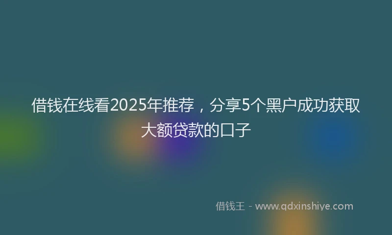借钱在线看2025年推荐，分享5个黑户成功获取大额贷款的口子