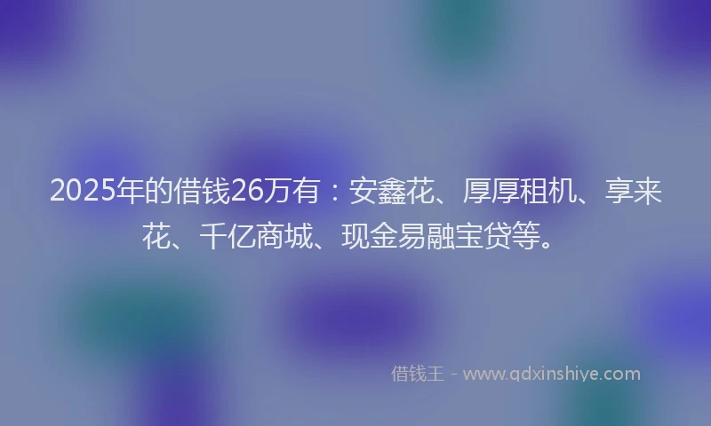 2025年的借钱26万有：安鑫花、厚厚租机、享来花、千亿商城、现金易融宝贷等。